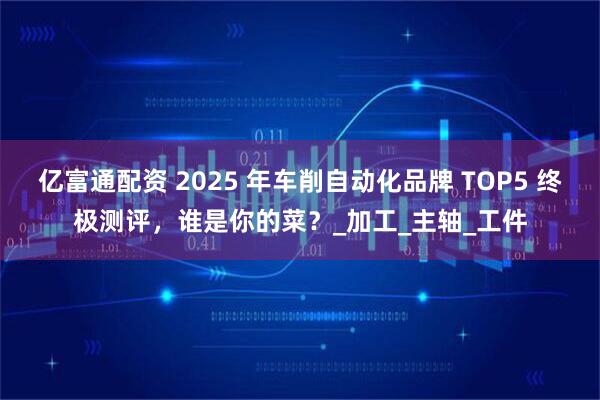 亿富通配资 2025 年车削自动化品牌 TOP5 终极测评，谁是你的菜？_加工_主轴_工件