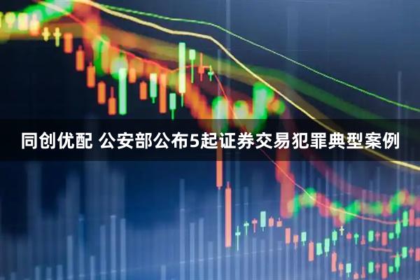 同创优配 公安部公布5起证券交易犯罪典型案例
