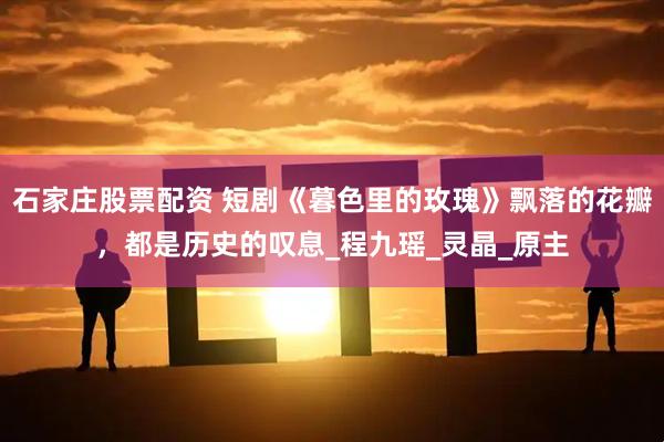 石家庄股票配资 短剧《暮色里的玫瑰》飘落的花瓣，都是历史的叹息_程九瑶_灵晶_原主