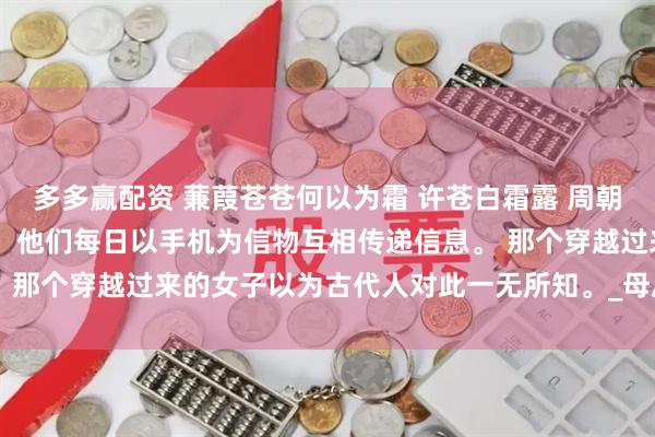 多多赢配资 蒹葭苍苍何以为霜 许苍白霜露 周朝的太子妃出轨了九皇子。 他们每日以手机为信物互相传递信息。 那个穿越过来的女子以为古代人对此一无所知。_母后_什么_世界