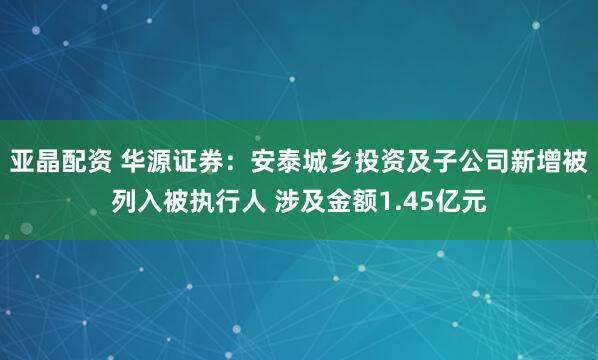 亚晶配资 华源证券：安泰城乡投资及子公司新增被列入被执行人 涉及金额1.45亿元