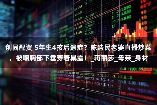 创同配资 5年生4孩后遗症？陈浩民老婆直播炒菜，被嘲胸部下垂穿着暴露！_蒋丽莎_母亲_身材