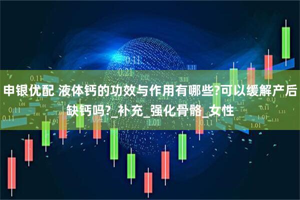 申银优配 液体钙的功效与作用有哪些?可以缓解产后缺钙吗?_补充_强化骨骼_女性