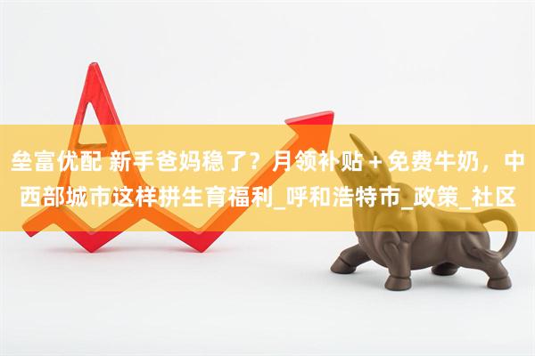 垒富优配 新手爸妈稳了？月领补贴＋免费牛奶，中西部城市这样拼生育福利_呼和浩特市_政策_社区
