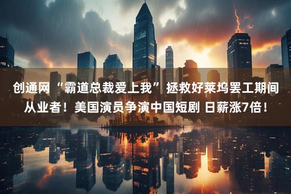 创通网 “霸道总裁爱上我” 拯救好莱坞罢工期间从业者！美国演员争演中国短剧 日薪涨7倍！