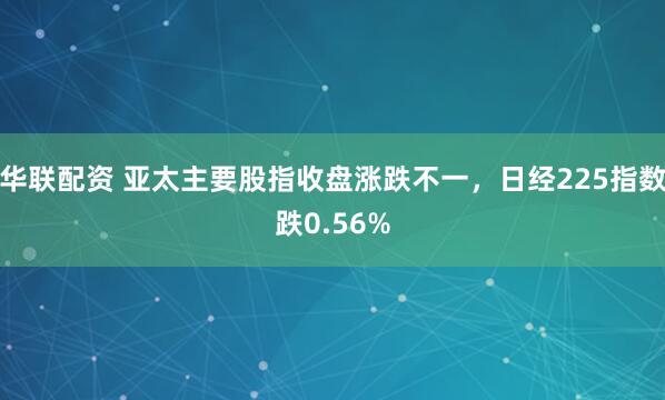 华联配资 亚太主要股指收盘涨跌不一，日经225指数跌0.56%