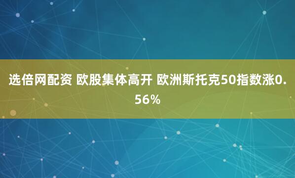 选倍网配资 欧股集体高开 欧洲斯托克50指数涨0.56%