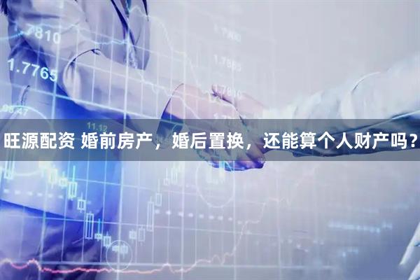 旺源配资 婚前房产，婚后置换，还能算个人财产吗？