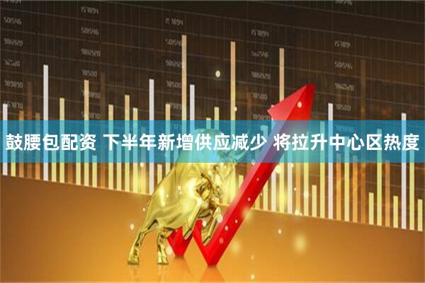 鼓腰包配资 下半年新增供应减少 将拉升中心区热度