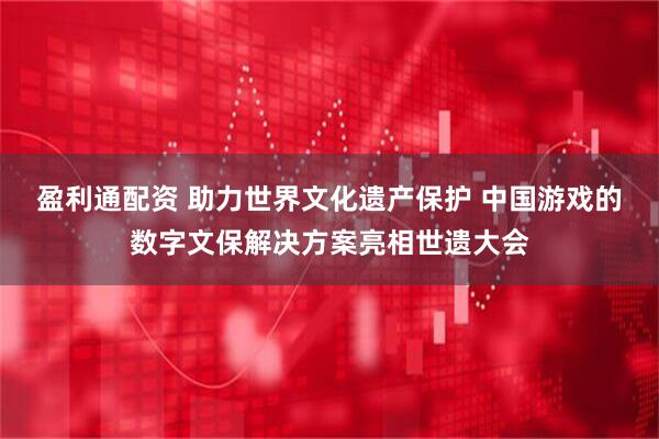 盈利通配资 助力世界文化遗产保护 中国游戏的数字文保解决方案亮相世遗大会