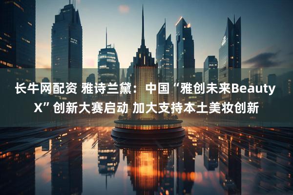 长牛网配资 雅诗兰黛：中国“雅创未来Beauty X”创新大赛启动 加大支持本土美妆创新