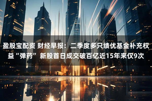 盈股宝配资 财经早报：二季度多只绩优基金补充权益“弹药” 新股首日成交破百亿近15年来仅9次