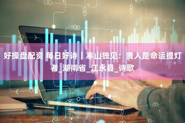 好操盘配资 每日好诗｜寒山独见：贵人是命运提灯者_湖南省_江永县_诗歌