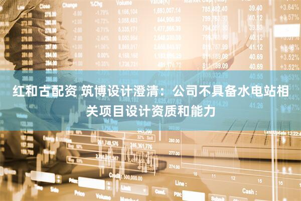 红和古配资 筑博设计澄清：公司不具备水电站相关项目设计资质和能力