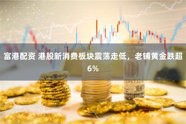 富港配资 港股新消费板块震荡走低，老铺黄金跌超6%