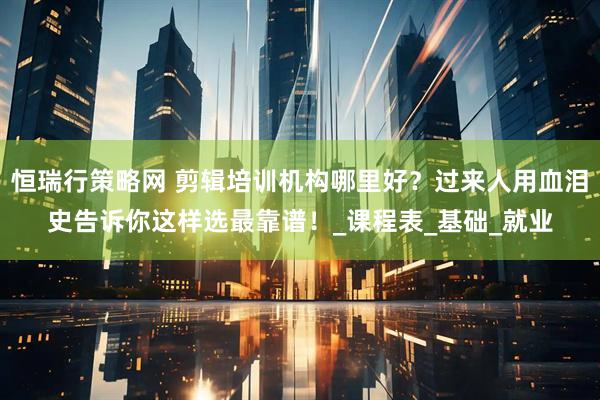 恒瑞行策略网 剪辑培训机构哪里好？过来人用血泪史告诉你这样选最靠谱！_课程表_基础_就业