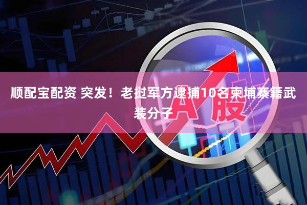 顺配宝配资 突发！老挝军方逮捕10名柬埔寨籍武装分子