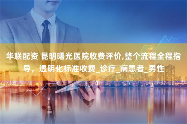 华联配资 昆明曙光医院收费评价,整个流程全程指导，透明化标准收费_诊疗_病患者_男性