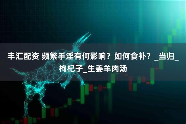 丰汇配资 频繁手淫有何影响？如何食补？_当归_枸杞子_生姜羊肉汤