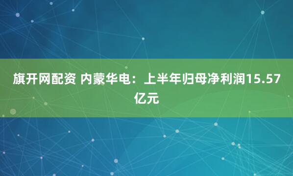 旗开网配资 内蒙华电：上半年归母净利润15.57亿元