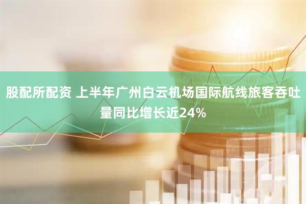 股配所配资 上半年广州白云机场国际航线旅客吞吐量同比增长近24%