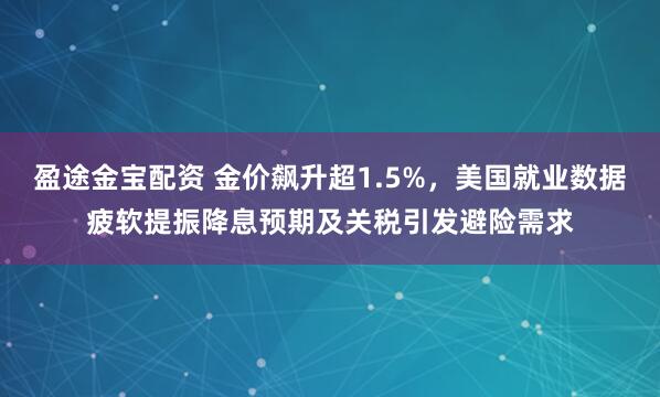 盈途金宝配资 金价飙升超1.5%，美国就业数据疲软提振降息预期及关税引发避险需求