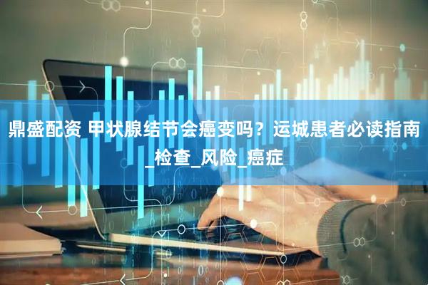 鼎盛配资 甲状腺结节会癌变吗？运城患者必读指南_检查_风险_癌症