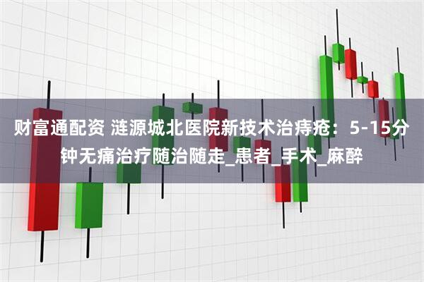 财富通配资 涟源城北医院新技术治痔疮：5-15分钟无痛治疗随治随走_患者_手术_麻醉