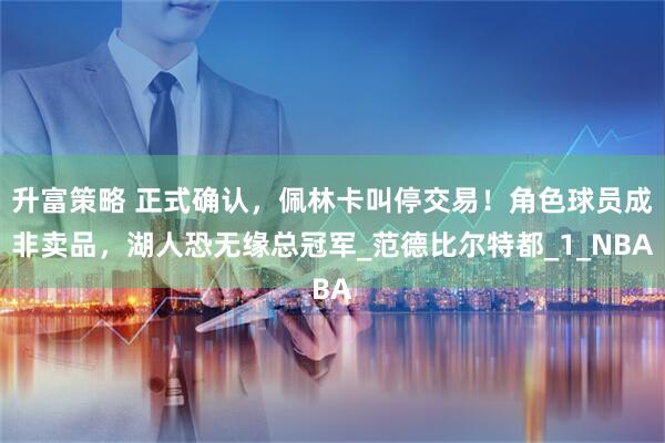 升富策略 正式确认，佩林卡叫停交易！角色球员成非卖品，湖人恐无缘总冠军_范德比尔特都_1_NBA