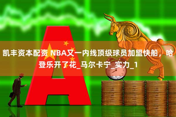 凯丰资本配资 NBA又一内线顶级球员加盟快船，哈登乐开了花_马尔卡宁_实力_1