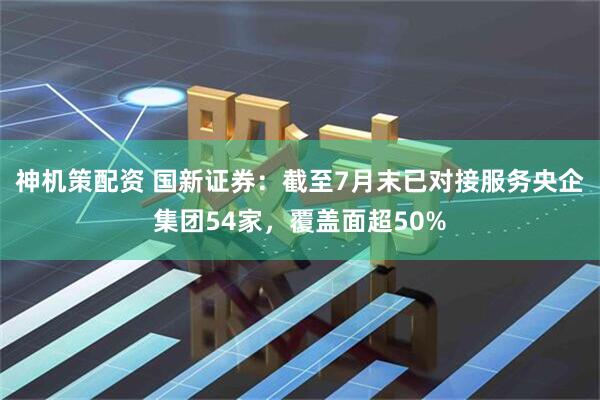 神机策配资 国新证券：截至7月末已对接服务央企集团54家，覆盖面超50%