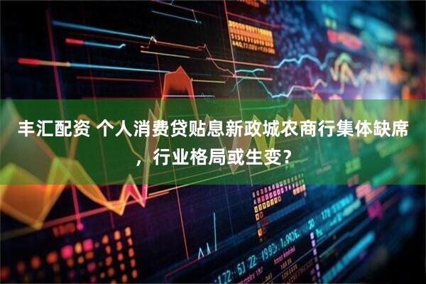 丰汇配资 个人消费贷贴息新政城农商行集体缺席，行业格局或生变？