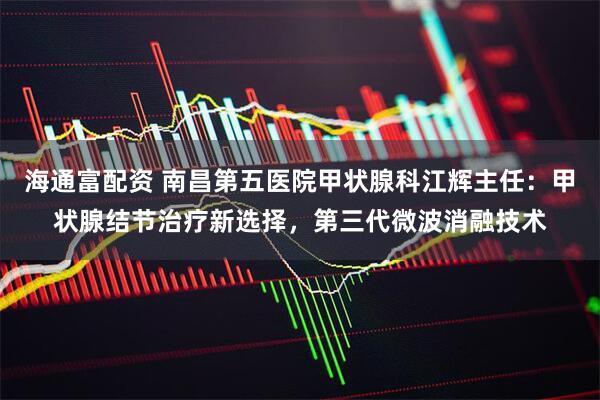 海通富配资 南昌第五医院甲状腺科江辉主任：甲状腺结节治疗新选择，第三代微波消融技术