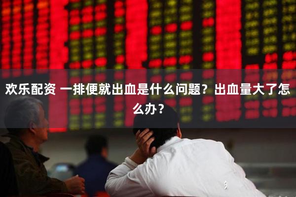 欢乐配资 一排便就出血是什么问题？出血量大了怎么办？