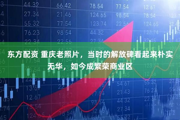 东方配资 重庆老照片，当时的解放碑看起来朴实无华，如今成繁荣商业区