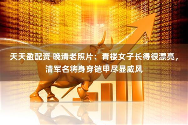 天天盈配资 晚清老照片：青楼女子长得很漂亮，清军名将身穿铠甲尽显威风