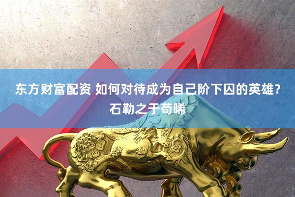 东方财富配资 如何对待成为自己阶下囚的英雄？石勒之于苟晞
