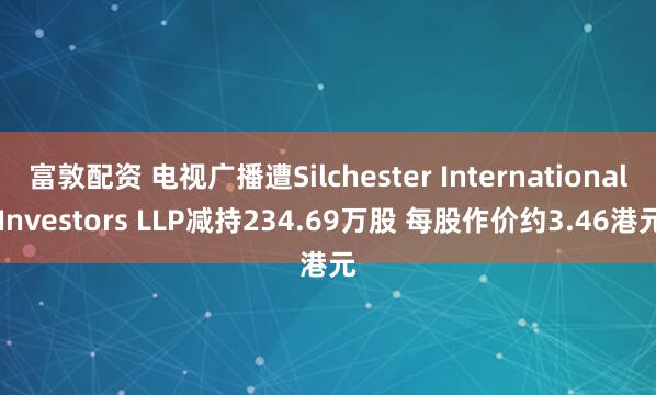 富敦配资 电视广播遭Silchester International Investors LLP减持234.69万股 每股作价约3.46港元