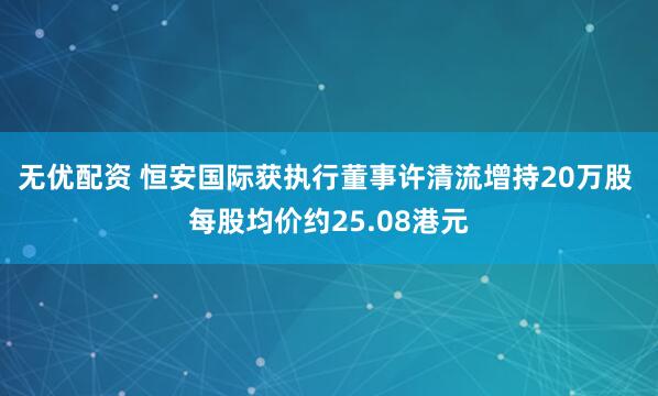 无优配资 恒安国际获执行董事许清流增持20万股 每股均价约25.08港元
