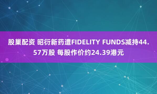 股巢配资 昭衍新药遭FIDELITY FUNDS减持44.57万股 每股作价约24.39港元