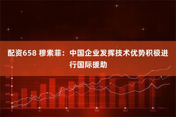 配资658 穆索菲：中国企业发挥技术优势积极进行国际援助