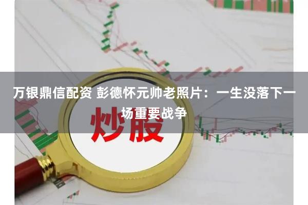 万银鼎信配资 彭德怀元帅老照片：一生没落下一场重要战争