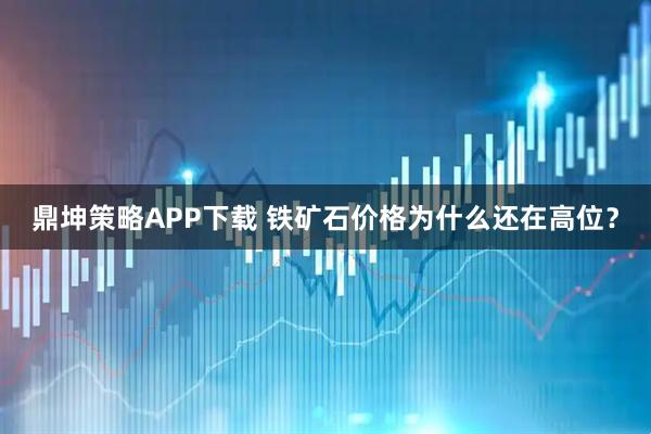 鼎坤策略APP下载 铁矿石价格为什么还在高位？