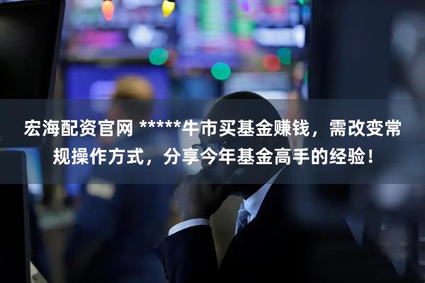 宏海配资官网 *****牛市买基金赚钱，需改变常规操作方式，分享今年基金高手的经验！