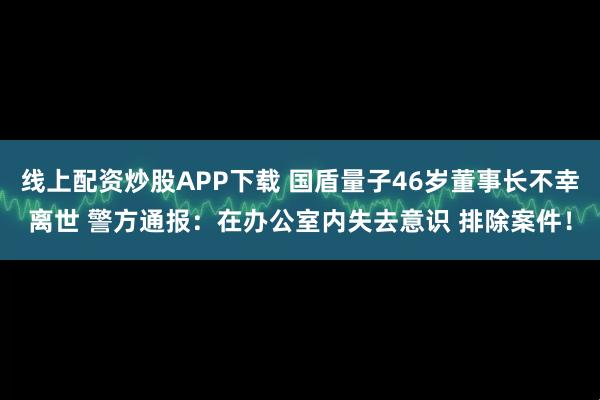 线上配资炒股APP下载 国盾量子46岁董事长不幸离世 警方通报：在办公室内失去意识 排除案件！