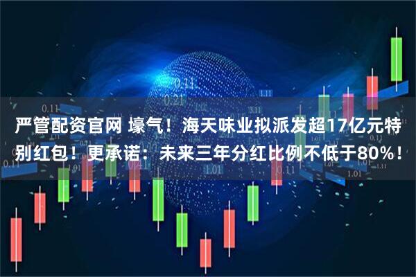 严管配资官网 壕气！海天味业拟派发超17亿元特别红包！更承诺：未来三年分红比例不低于80%！