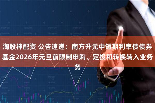 淘股神配资 公告速递：南方升元中短期利率债债券基金2026年元旦前限制申购、定投和转换转入业务