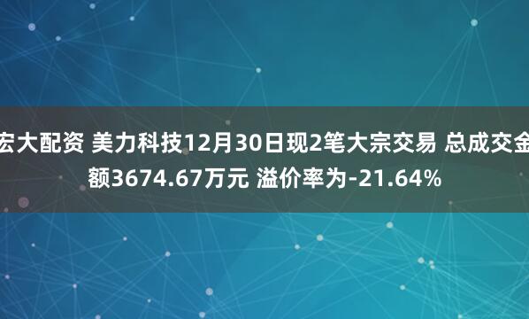 宏大配资 美力科技12月30日现2笔大宗交易 总成交金额3674.67万元 溢价率为-21.64%