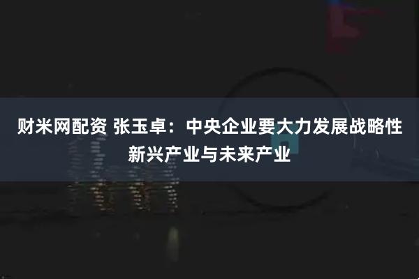财米网配资 张玉卓:中央企业要大力发展战略性新兴产业与未来产业