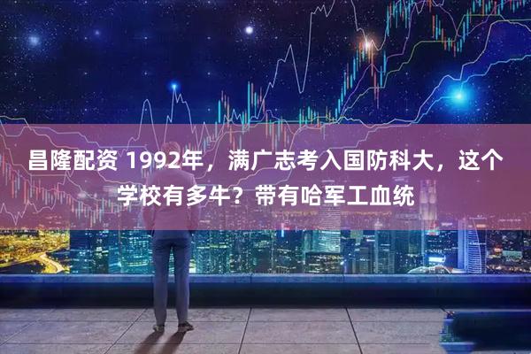 昌隆配资 1992年，满广志考入国防科大，这个学校有多牛？带有哈军工血统